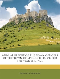 Annual Report Of The Town Officers Of The Town Of Springfield, Vt. For The Year Ending..