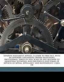 London Assessment Appeals. A Guide To Practice, With An Appendix Containing Orders Regulating Proceedings, Tables Of Fees, Scale Of Fees Allowed To Qualifying W