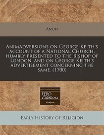 Animadversions On George Keith''s Account Of A National Church, Humbly Presented To The Bishop Of London, And On George Keith''s Advertisement Concerning The Sa