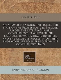 An Answer To A Book, Intituled, The State Of The Protestants In Ireland Under The Late King James Government In Which, Their Carriage Towards Him Is Justified,