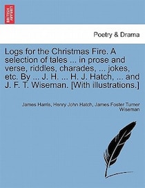 Logs For The Christmas Fire. A Selection Of Tales. In Prose And Verse, Riddles, Charades, . Jokes, Etc. By. J.H. . H.J. Hatch, . And J.F.T. Wise