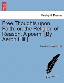 Free Thoughts Upon Faith; Or, The Religion Of Reason. A Poem. [by Aeron Hill.]