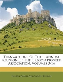 Transactions Of The ... Annual Reunion Of The Oregon Pioneer Association, Volumes 3-14