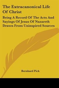 The Extracanonical Life Of Christ: Being A Record Of The Acts And Sayings Of Jesus Of Nazareth Drawn From Uninspired Sources