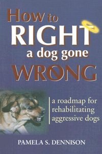 How To Right A Dog Gone Wrong: A Road Map For Rehabilitating Aggressive Dogs